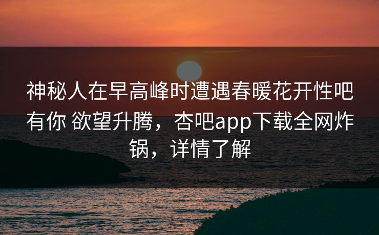 神秘人在早高峰时遭遇春暖花开性吧有你 欲望升腾,杏吧app下载全网炸锅,详情了解