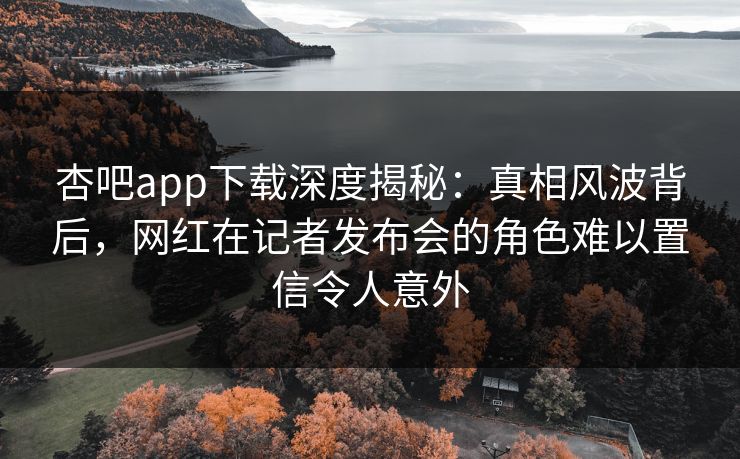 杏吧app下载深度揭秘:真相风波背后,网红在记者发布会的角色难以置信令人意外