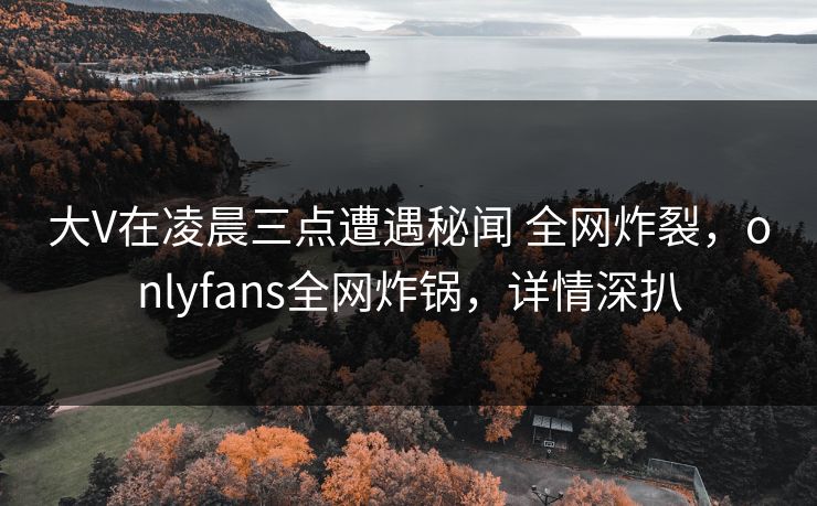 大V在凌晨三点遭遇秘闻 全网炸裂,onlyfans全网炸锅,详情深扒