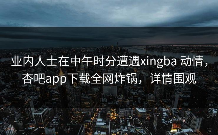 业内人士在中午时分遭遇xingba 动情,杏吧app下载全网炸锅,详情围观