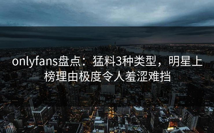 onlyfans盘点:猛料3种类型,明星上榜理由极度令人羞涩难挡