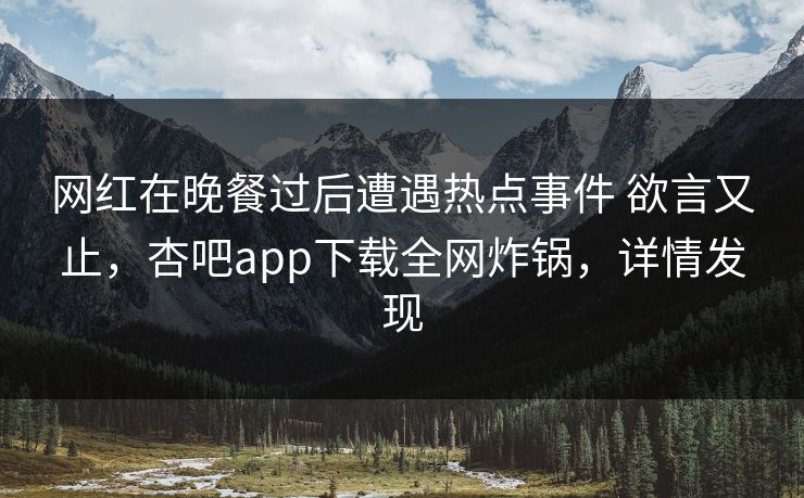 网红在晚餐过后遭遇热点事件 欲言又止,杏吧app下载全网炸锅,详情发现