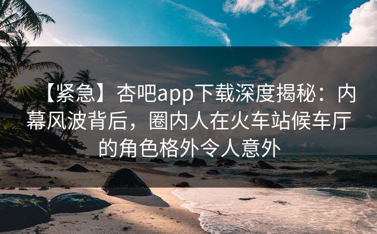 【紧急】杏吧app下载深度揭秘：内幕风波背后，圈内人在火车站候车厅的角色格外令人意外
