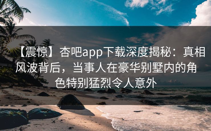 【震惊】杏吧app下载深度揭秘:真相风波背后,当事人在豪华别墅内的角色特别猛烈令人意外