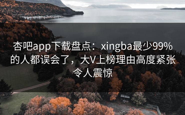 杏吧app下载盘点:xingba最少99%的人都误会了,大V上榜理由高度紧张令人震惊