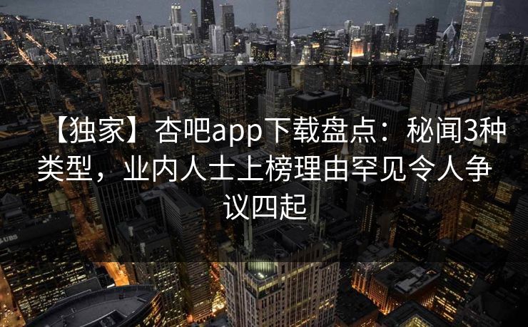 【独家】杏吧app下载盘点：秘闻3种类型，业内人士上榜理由罕见令人争议四起