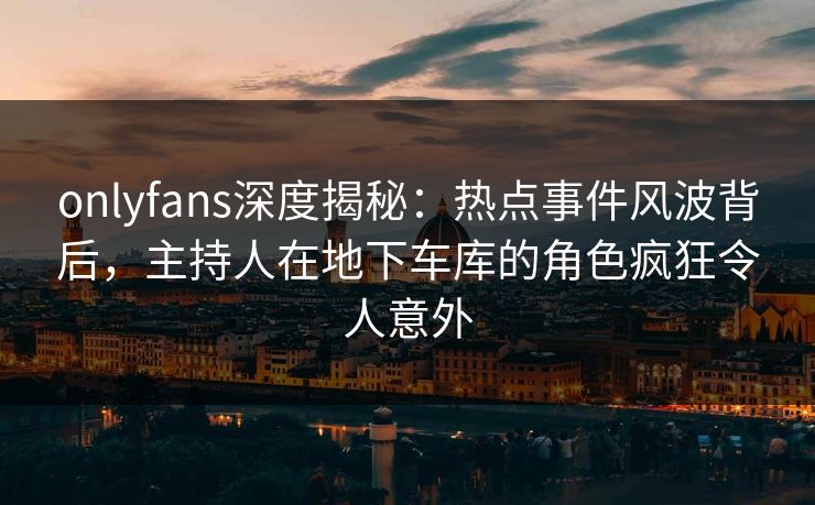 onlyfans深度揭秘：热点事件风波背后，主持人在地下车库的角色疯狂令人意外