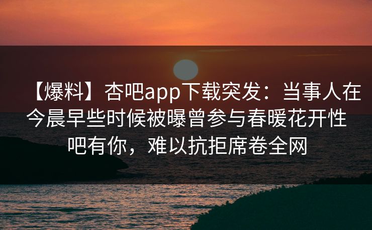 【爆料】杏吧app下载突发:当事人在今晨早些时候被曝曾参与春暖花开性吧有你,难以抗拒席卷全网