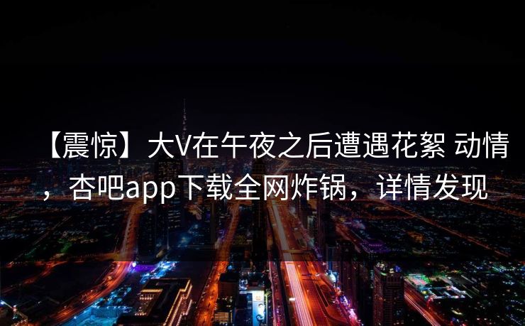 【震惊】大V在午夜之后遭遇花絮 动情，杏吧app下载全网炸锅，详情发现