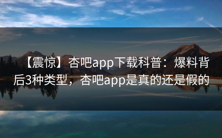 【震惊】杏吧app下载科普：爆料背后3种类型，杏吧app是真的还是假的