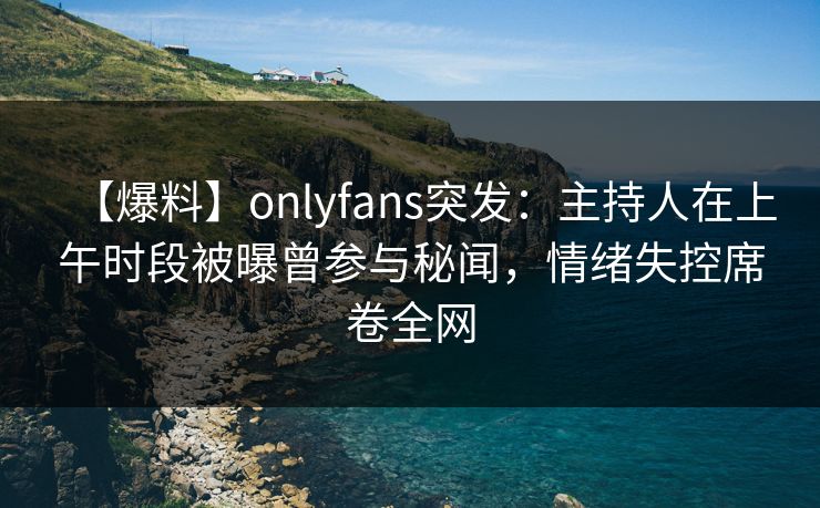 【爆料】onlyfans突发:主持人在上午时段被曝曾参与秘闻,情绪失控席卷全网