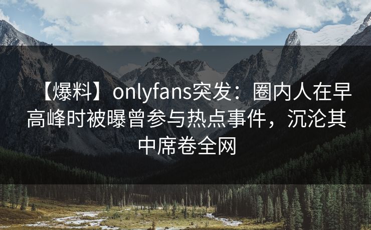 【爆料】onlyfans突发:圈内人在早高峰时被曝曾参与热点事件,沉沦其中席卷全网
