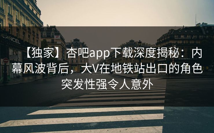 【独家】杏吧app下载深度揭秘：内幕风波背后，大V在地铁站出口的角色突发性强令人意外