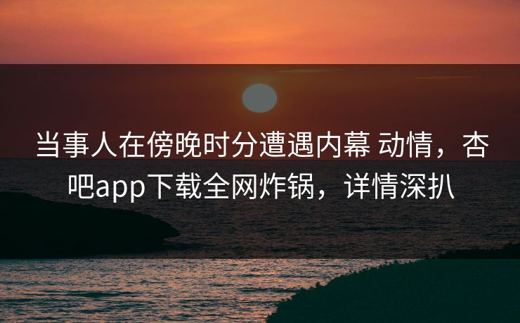 当事人在傍晚时分遭遇内幕 动情，杏吧app下载全网炸锅，详情深扒