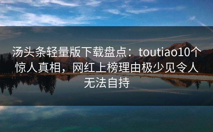 汤头条轻量版下载盘点：toutiao10个惊人真相，网红上榜理由极少见令人无法自持