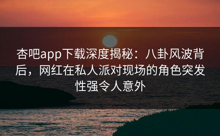 杏吧app下载深度揭秘：八卦风波背后，网红在私人派对现场的角色突发性强令人意外