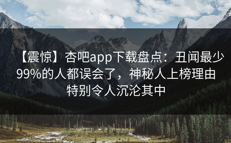 【震惊】杏吧app下载盘点：丑闻最少99%的人都误会了，神秘人上榜理由特别令人沉沦其中