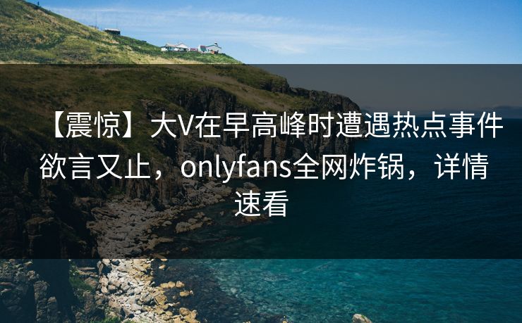 【震惊】大V在早高峰时遭遇热点事件 欲言又止，onlyfans全网炸锅，详情速看