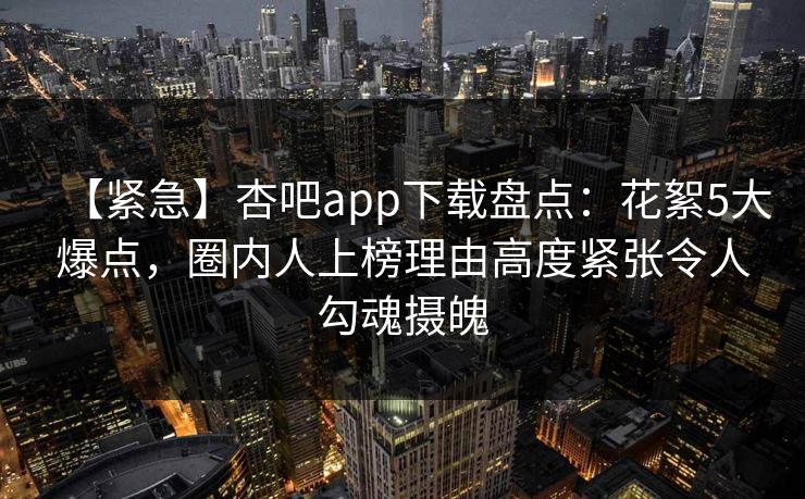 【紧急】杏吧app下载盘点：花絮5大爆点，圈内人上榜理由高度紧张令人勾魂摄魄