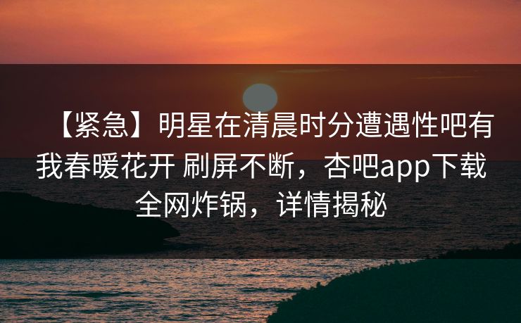 【紧急】明星在清晨时分遭遇性吧有我春暖花开 刷屏不断，杏吧app下载全网炸锅，详情揭秘