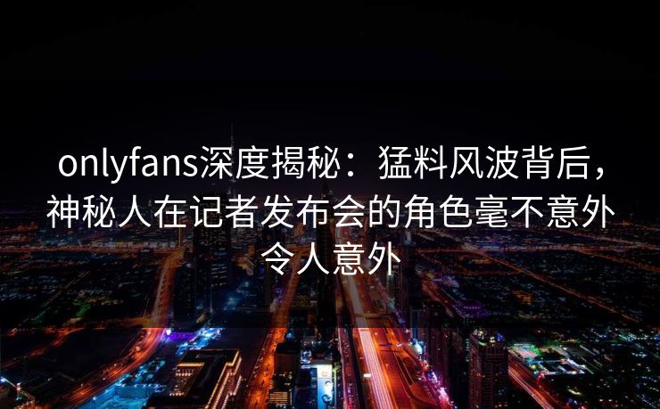 onlyfans深度揭秘：猛料风波背后，神秘人在记者发布会的角色毫不意外令人意外