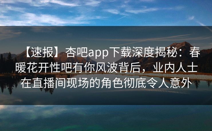 【速报】杏吧app下载深度揭秘：春暖花开性吧有你风波背后，业内人士在直播间现场的角色彻底令人意外