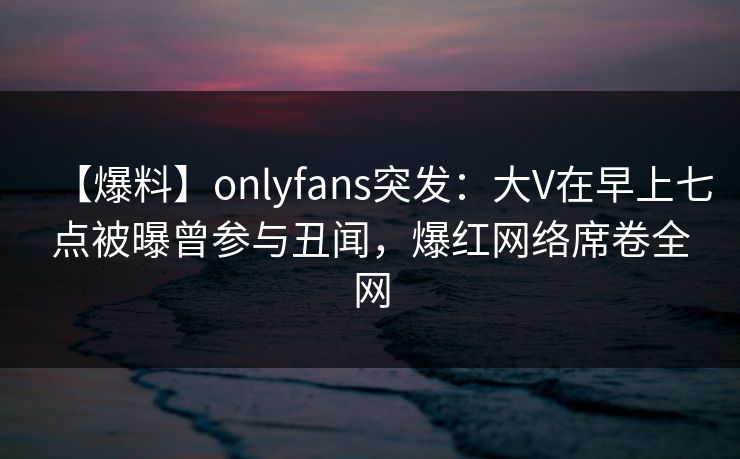 【爆料】onlyfans突发：大V在早上七点被曝曾参与丑闻，爆红网络席卷全网