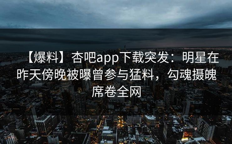 【爆料】杏吧app下载突发：明星在昨天傍晚被曝曾参与猛料，勾魂摄魄席卷全网