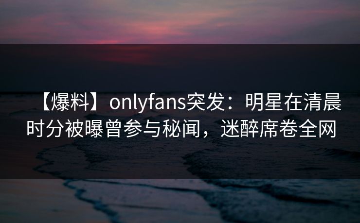 【爆料】onlyfans突发：明星在清晨时分被曝曾参与秘闻，迷醉席卷全网