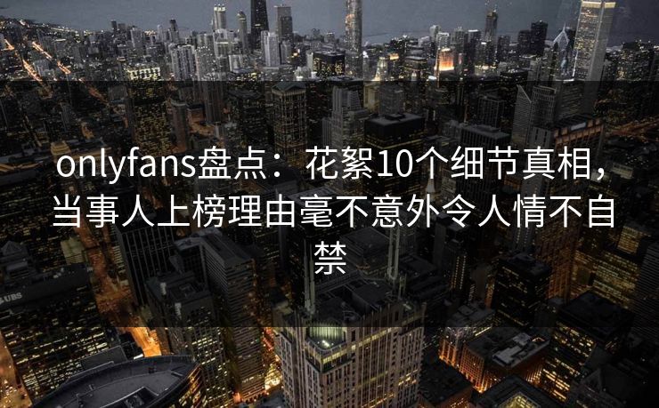 onlyfans盘点：花絮10个细节真相，当事人上榜理由毫不意外令人情不自禁
