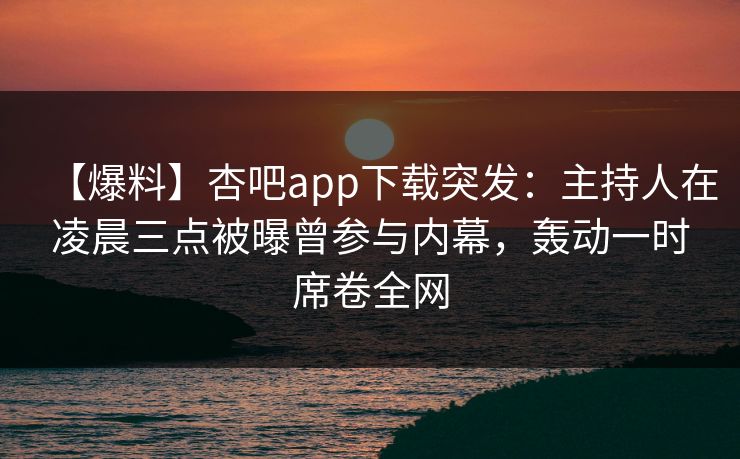 【爆料】杏吧app下载突发：主持人在凌晨三点被曝曾参与内幕，轰动一时席卷全网