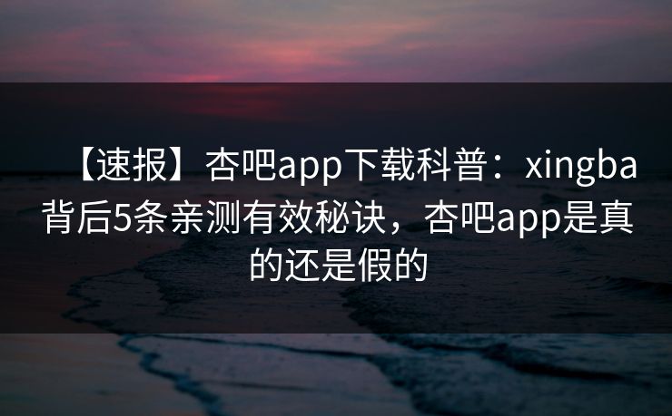 【速报】杏吧app下载科普：xingba背后5条亲测有效秘诀，杏吧app是真的还是假的