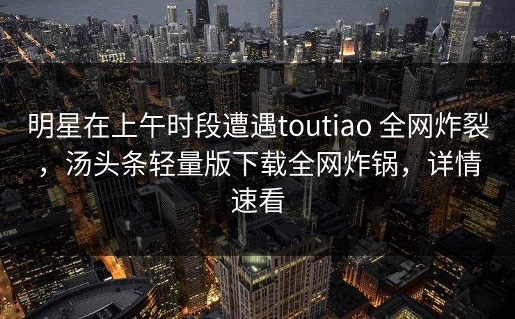 明星在上午时段遭遇toutiao 全网炸裂，汤头条轻量版下载全网炸锅，详情速看