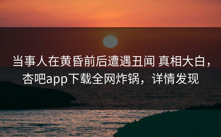 当事人在黄昏前后遭遇丑闻 真相大白，杏吧app下载全网炸锅，详情发现