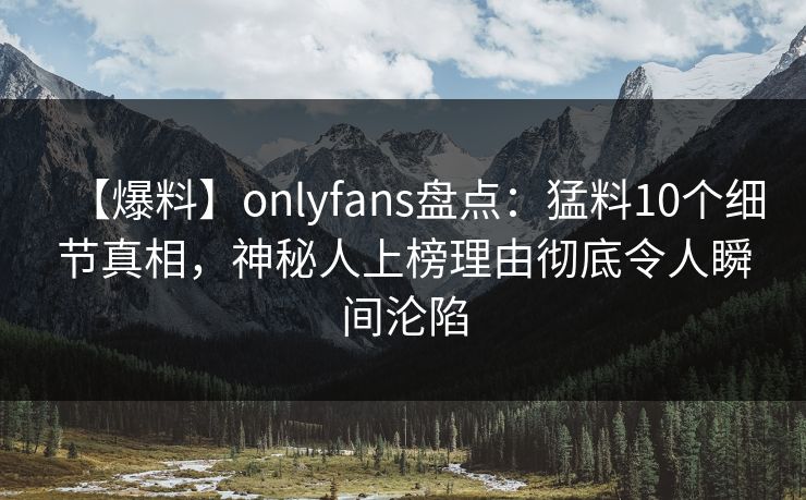 【爆料】onlyfans盘点：猛料10个细节真相，神秘人上榜理由彻底令人瞬间沦陷