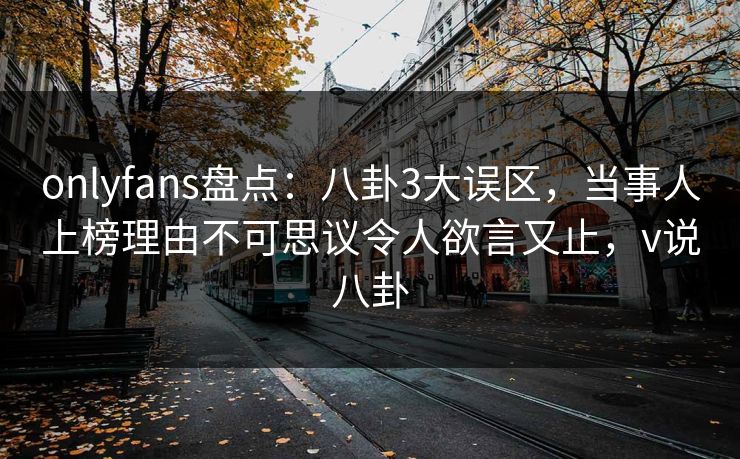 onlyfans盘点：八卦3大误区，当事人上榜理由不可思议令人欲言又止，v说八卦