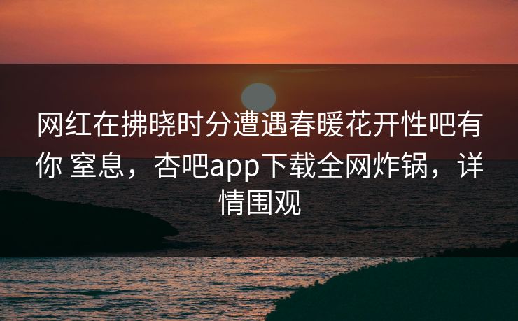网红在拂晓时分遭遇春暖花开性吧有你 窒息，杏吧app下载全网炸锅，详情围观