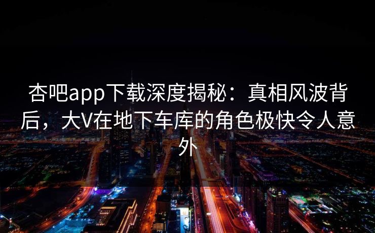 杏吧app下载深度揭秘：真相风波背后，大V在地下车库的角色极快令人意外