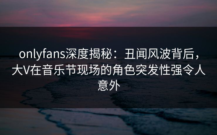 onlyfans深度揭秘：丑闻风波背后，大V在音乐节现场的角色突发性强令人意外