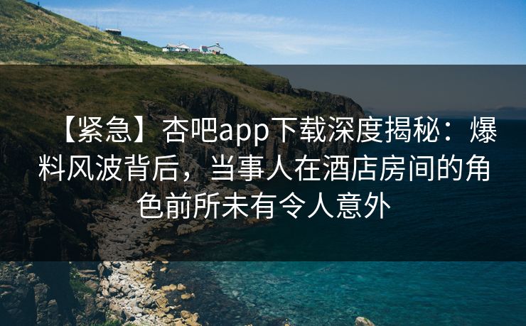 【紧急】杏吧app下载深度揭秘：爆料风波背后，当事人在酒店房间的角色前所未有令人意外