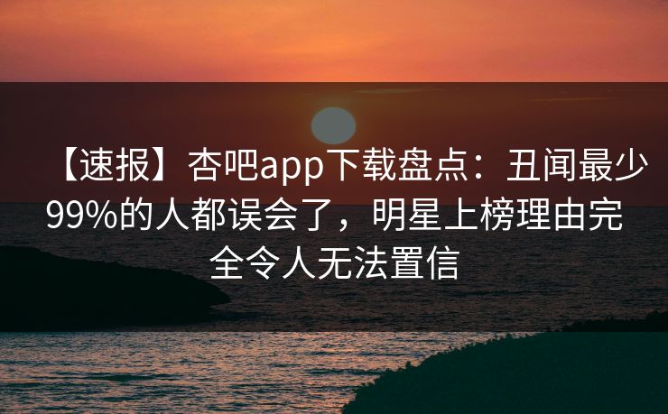 【速报】杏吧app下载盘点：丑闻最少99%的人都误会了，明星上榜理由完全令人无法置信