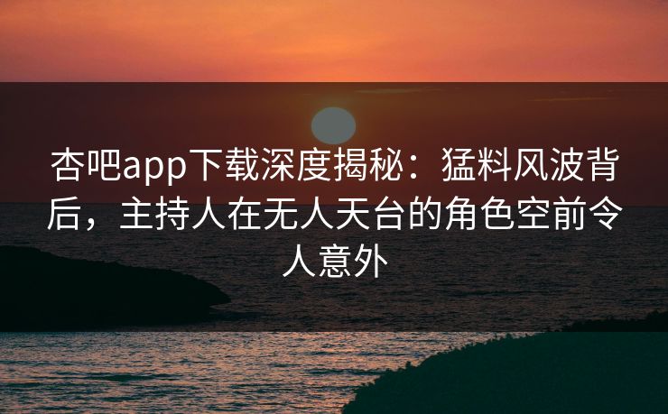 杏吧app下载深度揭秘：猛料风波背后，主持人在无人天台的角色空前令人意外