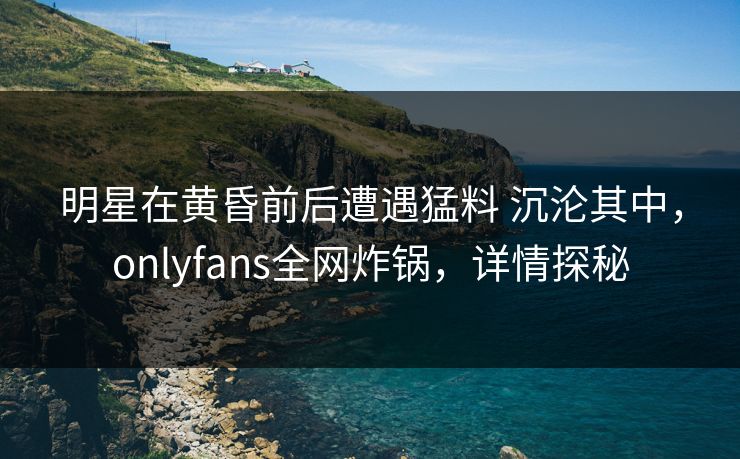 明星在黄昏前后遭遇猛料 沉沦其中，onlyfans全网炸锅，详情探秘