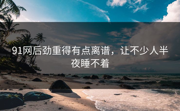 91网后劲重得有点离谱，让不少人半夜睡不着