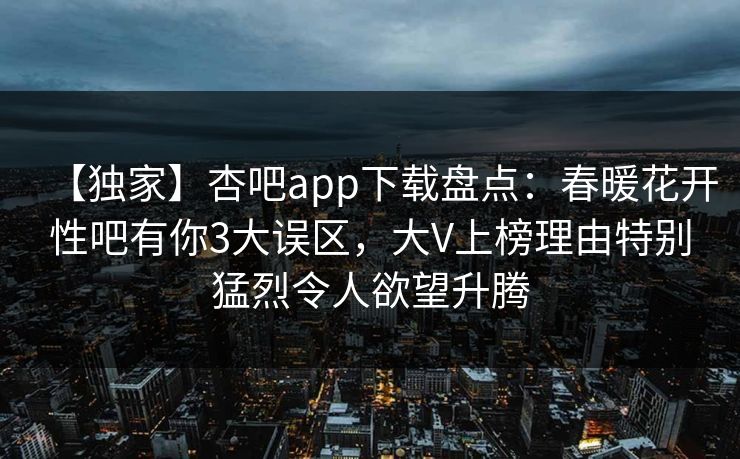 【独家】杏吧app下载盘点：春暖花开性吧有你3大误区，大V上榜理由特别猛烈令人欲望升腾