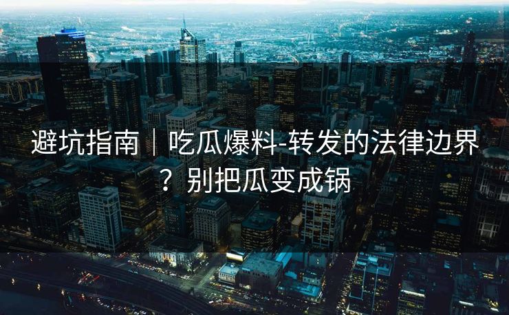 避坑指南｜吃瓜爆料-转发的法律边界？别把瓜变成锅