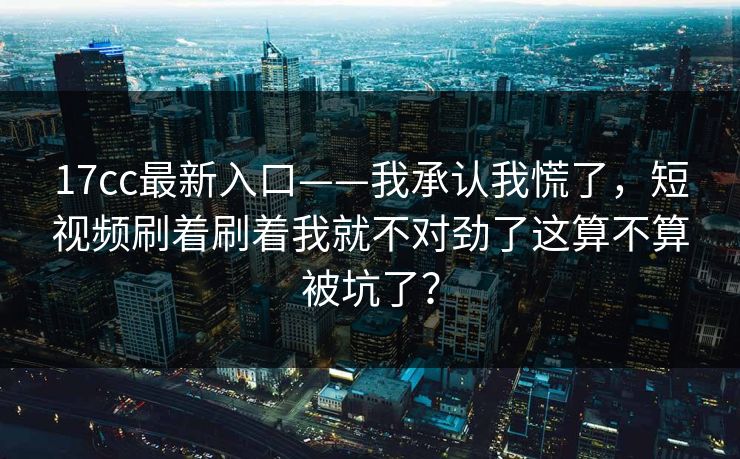 17cc最新入口——我承认我慌了，短视频刷着刷着我就不对劲了这算不算被坑了？