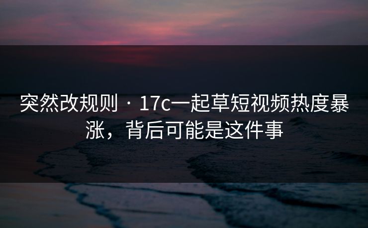 突然改规则 · 17c一起草短视频热度暴涨，背后可能是这件事