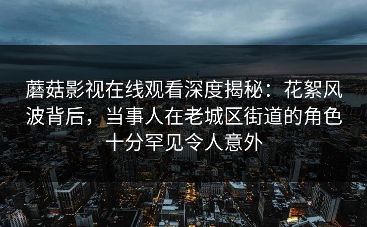 蘑菇影视在线观看深度揭秘：花絮风波背后，当事人在老城区街道的角色十分罕见令人意外