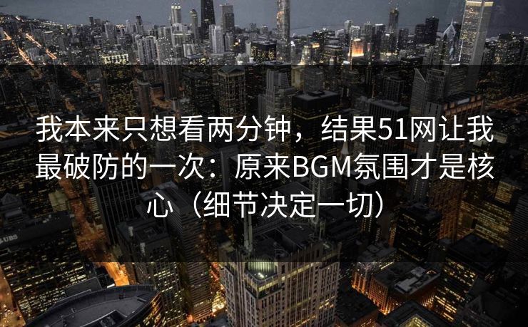 我本来只想看两分钟，结果51网让我最破防的一次：原来BGM氛围才是核心（细节决定一切）